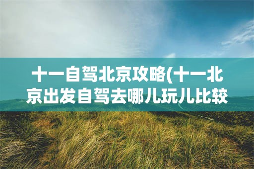 十一自驾北京攻略(十一北京出发自驾去哪儿玩儿比较好)