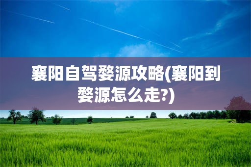 襄阳自驾婺源攻略(襄阳到婺源怎么走?)