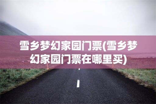 雪乡梦幻家园门票(雪乡梦幻家园门票在哪里买)