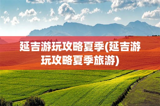 延吉游玩攻略夏季(延吉游玩攻略夏季旅游)