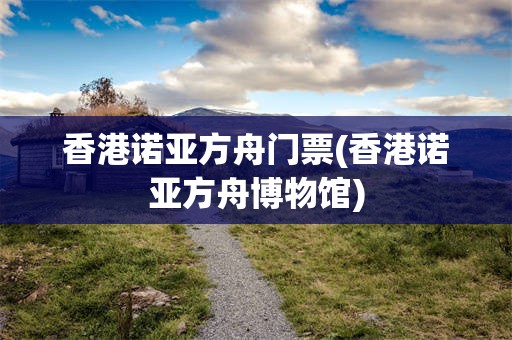 香港诺亚方舟门票(香港诺亚方舟博物馆)