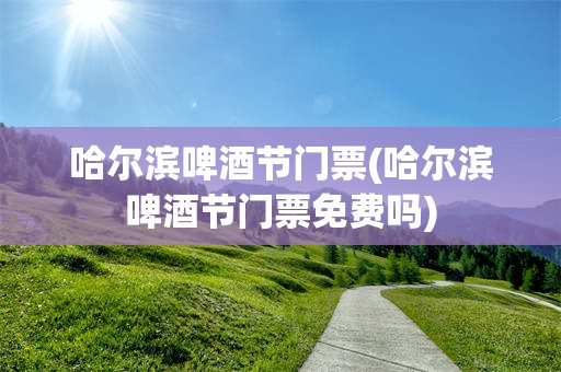 哈尔滨啤酒节门票(哈尔滨啤酒节门票免费吗)