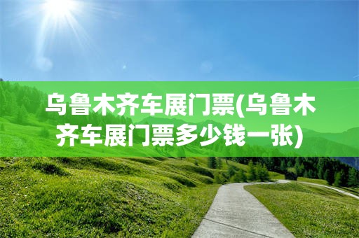 乌鲁木齐车展门票(乌鲁木齐车展门票多少钱一张)