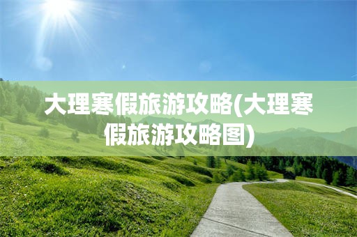 大理寒假旅游攻略(大理寒假旅游攻略图)