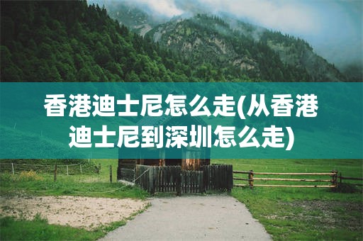 香港迪士尼怎么走(从香港迪士尼到深圳怎么走)