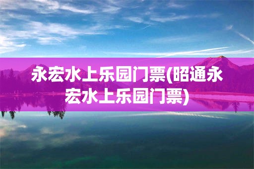 永宏水上乐园门票(昭通永宏水上乐园门票)