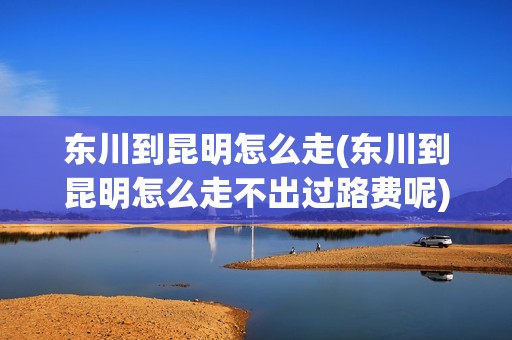 东川到昆明怎么走(东川到昆明怎么走不出过路费呢)