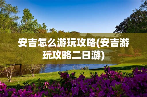 安吉怎么游玩攻略(安吉游玩攻略二日游)