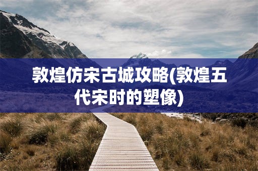 敦煌仿宋古城攻略(敦煌五代宋时的塑像)