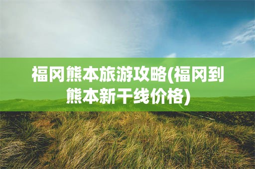 福冈熊本旅游攻略(福冈到熊本新干线价格)