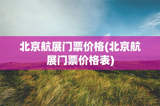 北京航展门票价格(北京航展门票价格表)