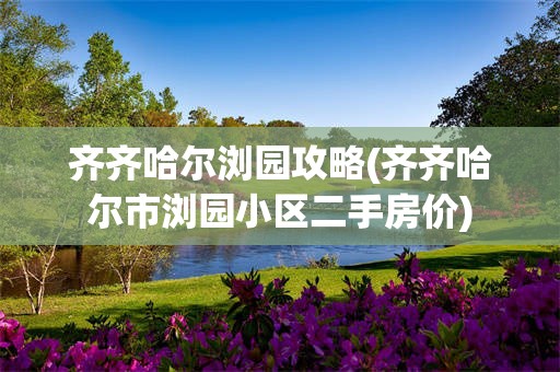 齐齐哈尔浏园攻略(齐齐哈尔市浏园小区二手房价)