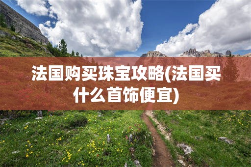 法国购买珠宝攻略(法国买什么首饰便宜)