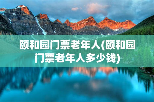 颐和园门票老年人(颐和园门票老年人多少钱)