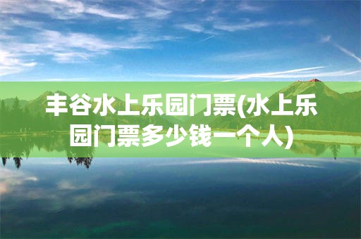 丰谷水上乐园门票(水上乐园门票多少钱一个人)