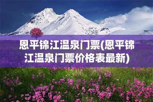 恩平锦江温泉门票(恩平锦江温泉门票价格表最新)