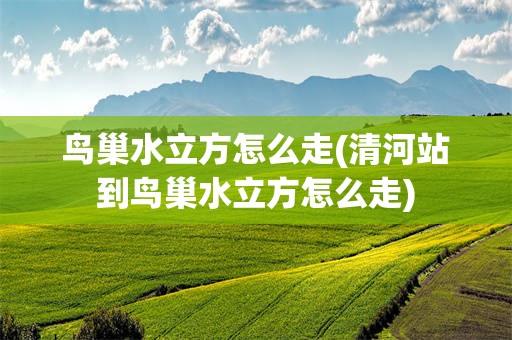 鸟巢水立方怎么走(清河站到鸟巢水立方怎么走)