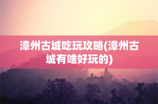 漳州古城吃玩攻略(漳州古城有啥好玩的)