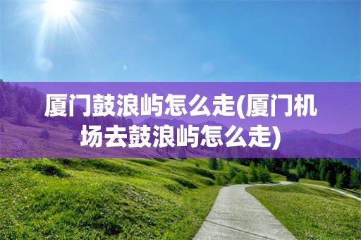 厦门鼓浪屿怎么走(厦门机场去鼓浪屿怎么走)