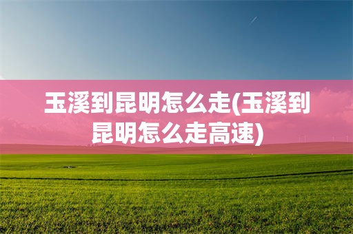 玉溪到昆明怎么走(玉溪到昆明怎么走高速)
