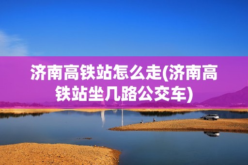 济南高铁站怎么走(济南高铁站坐几路公交车)