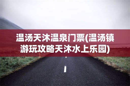 温汤天沐温泉门票(温汤镇游玩攻略天沐水上乐园)
