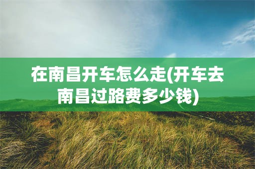 在南昌开车怎么走(开车去南昌过路费多少钱)