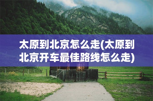 太原到北京怎么走(太原到北京开车最佳路线怎么走)