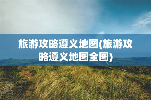 旅游攻略遵义地图(旅游攻略遵义地图全图)