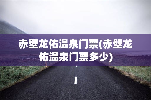 赤壁龙佑温泉门票(赤壁龙佑温泉门票多少)