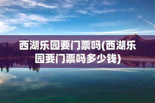 西湖乐园要门票吗(西湖乐园要门票吗多少钱)