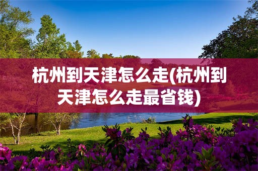 杭州到天津怎么走(杭州到天津怎么走最省钱)