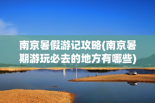 南京暑假游记攻略(南京暑期游玩必去的地方有哪些)