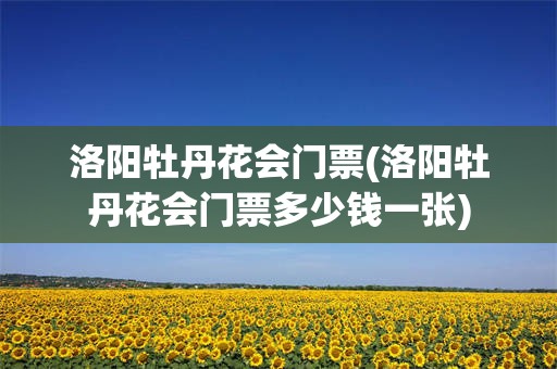 洛阳牡丹花会门票(洛阳牡丹花会门票多少钱一张)