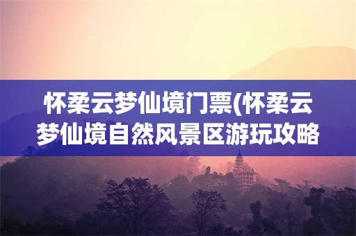 怀柔云梦仙境门票(怀柔云梦仙境自然风景区游玩攻略)