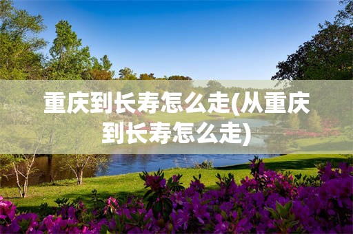 重庆到长寿怎么走(从重庆到长寿怎么走)