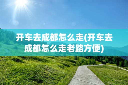 开车去成都怎么走(开车去成都怎么走老路方便)