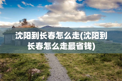 沈阳到长春怎么走(沈阳到长春怎么走最省钱)