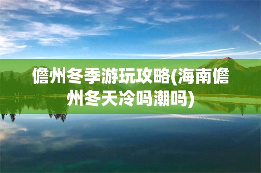 儋州冬季游玩攻略(海南儋州冬天冷吗潮吗)