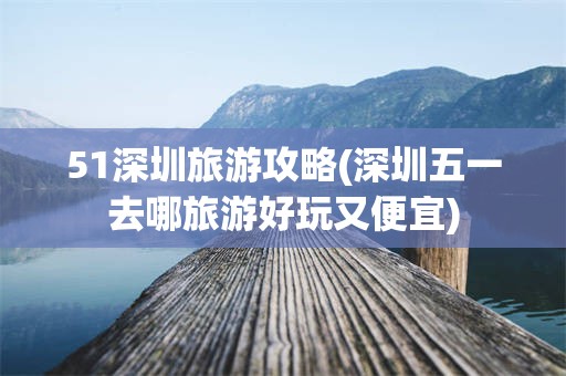 51深圳旅游攻略(深圳五一去哪旅游好玩又便宜)