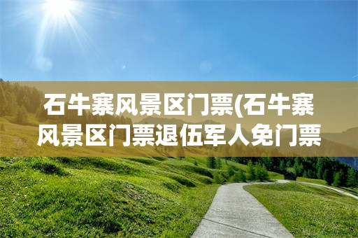 石牛寨风景区门票(石牛寨风景区门票退伍军人免门票吗多少钱)