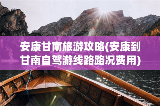 安康甘南旅游攻略(安康到甘南自驾游线路路况费用)