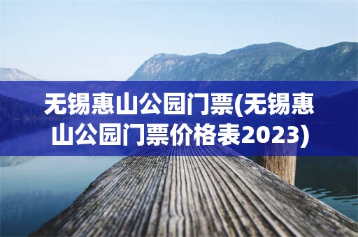 无锡惠山公园门票(无锡惠山公园门票价格表2023)