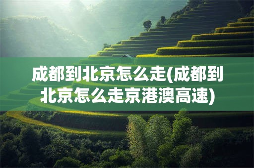 成都到北京怎么走(成都到北京怎么走京港澳高速)