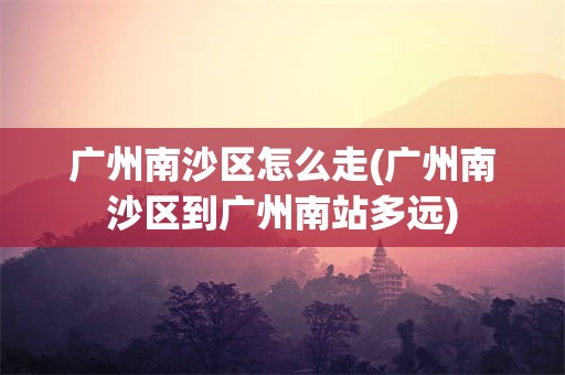 广州南沙区怎么走(广州南沙区到广州南站多远)