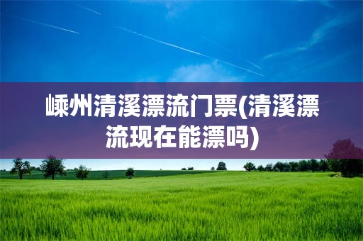 嵊州清溪漂流门票(清溪漂流现在能漂吗)