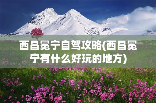 西昌冕宁自驾攻略(西昌冕宁有什么好玩的地方)