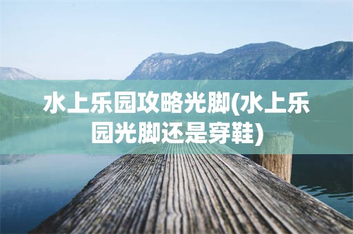 水上乐园攻略光脚(水上乐园光脚还是穿鞋)