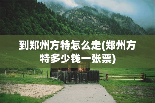 到郑州方特怎么走(郑州方特多少钱一张票)