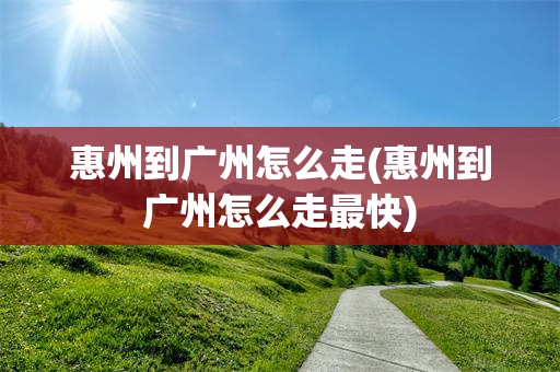 惠州到广州怎么走(惠州到广州怎么走最快)